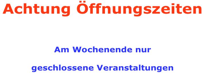 Achtung Öffnungszeiten     Am Wochenende nur  geschlossene Veranstaltungen