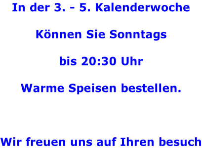 In der 3. - 5. Kalenderwoche   Können Sie Sonntags  bis 20:30 Uhr  Warme Speisen bestellen.    Wir freuen uns auf Ihren besuch