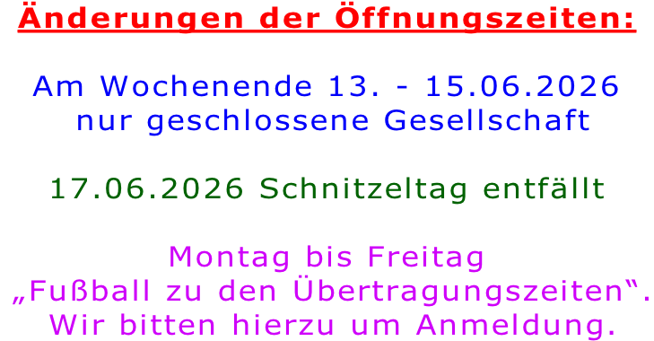 Änderungen der Öffnungszeiten:  Am Wochenende 13. - 15.06.2026  nur geschlossene Gesellschaft  17.06.2026 Schnitzeltag entfällt  Montag bis Freitag  „Fußball zu den Übertragungszeiten“.  Wir bitten hierzu um Anmeldung.